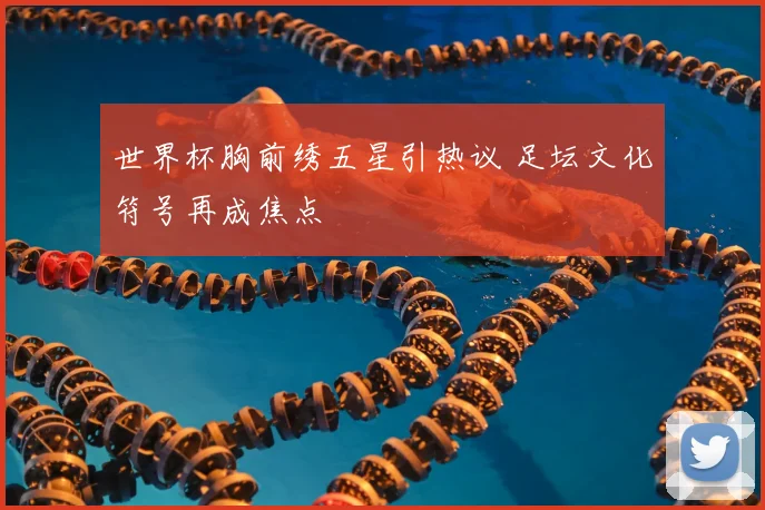 世界杯胸前绣五星引热议 足坛文化符号再成焦点
