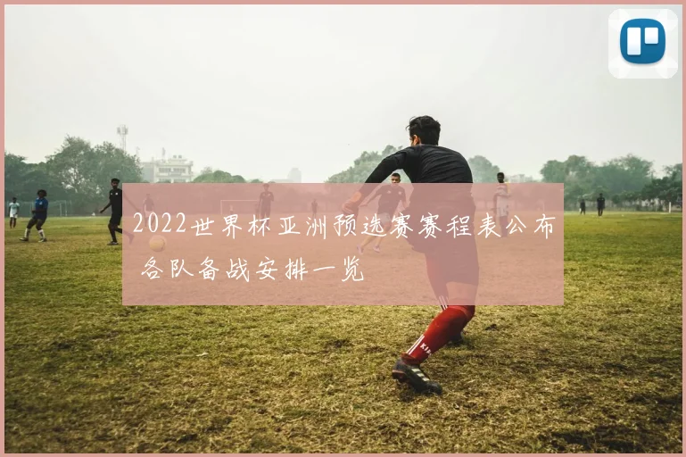 2022世界杯亚洲预选赛赛程表公布 各队备战安排一览