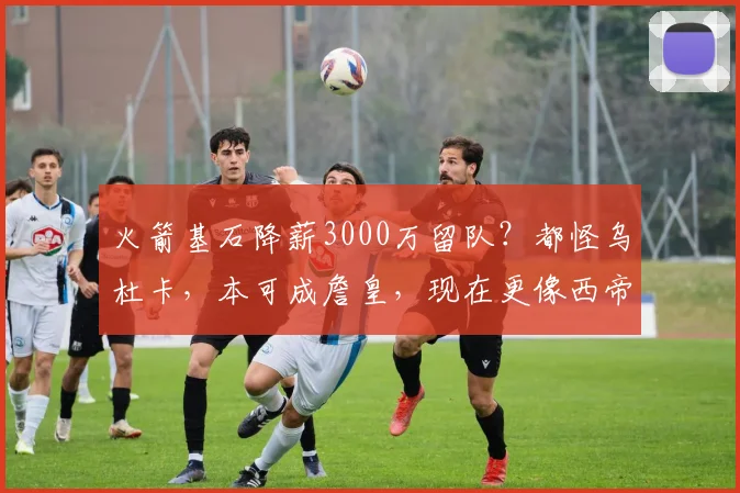 火箭基石降薪3000万留队?都怪乌杜卡,本可成詹皇,现在更像西帝