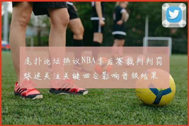 虎扑论坛热议NBA季后赛裁判判罚 球迷关注关键回合影响晋级结果
