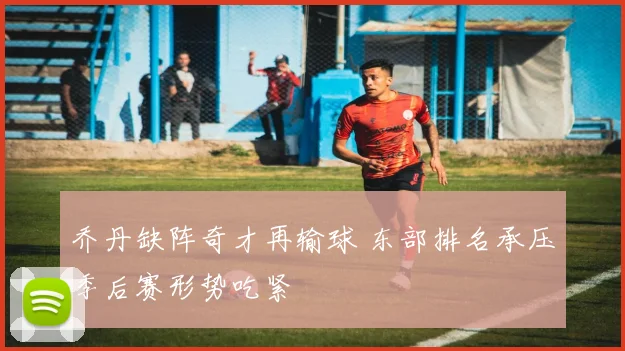 乔丹缺阵奇才再输球 东部排名承压季后赛形势吃紧