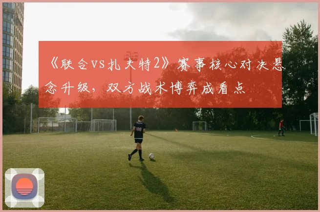 《联合vs扎夫特2》赛事核心对决悬念升级，双方战术博弈成看点