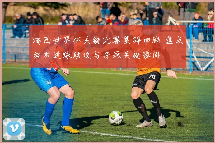 梅西世界杯关键比赛集锦回顾 盘点经典进球助攻与夺冠关键瞬间