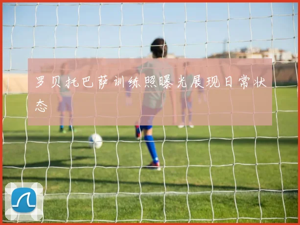 罗贝托巴萨训练照曝光展现日常状态