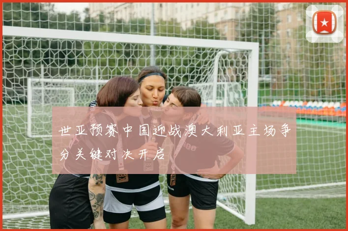 世亚预赛中国迎战澳大利亚主场争分关键对决开启