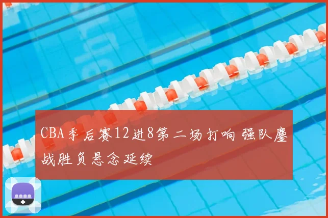 CBA季后赛12进8第二场打响 强队鏖战胜负悬念延续