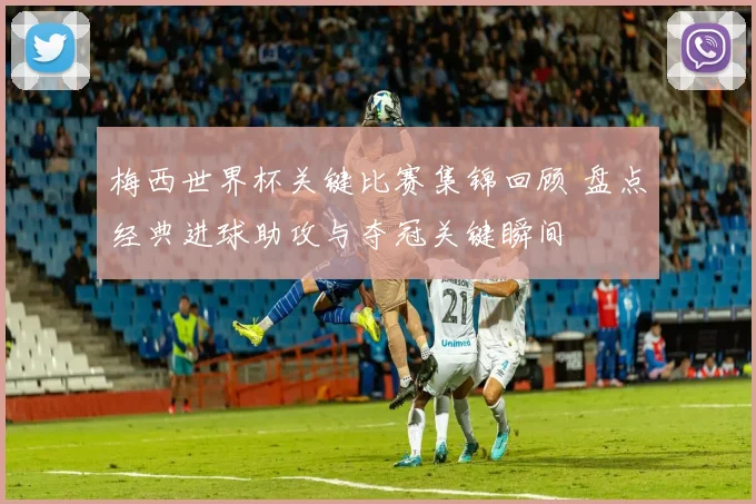 梅西世界杯关键比赛集锦回顾 盘点经典进球助攻与夺冠关键瞬间