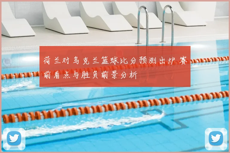 荷兰对乌克兰篮球比分预测出炉 赛前看点与胜负前景分析