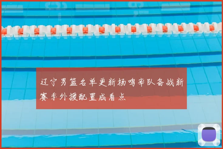 辽宁男篮名单更新杨鸣率队备战新赛季外援配置成看点