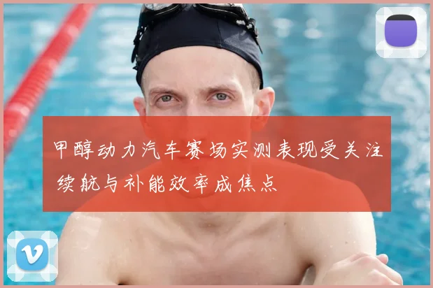 甲醇动力汽车赛场实测表现受关注 续航与补能效率成焦点