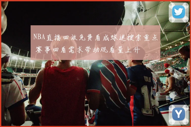 NBA直播回放免费看成球迷搜索重点 赛事回看需求带动观看量上升