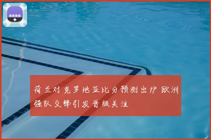 荷兰对克罗地亚比分预测出炉 欧洲强队交锋引发晋级关注