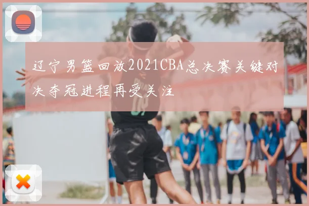 辽宁男篮回放2021CBA总决赛关键对决夺冠进程再受关注