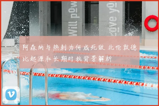 阿森纳与热刺为何成死敌 北伦敦德比起源和长期对抗背景解析