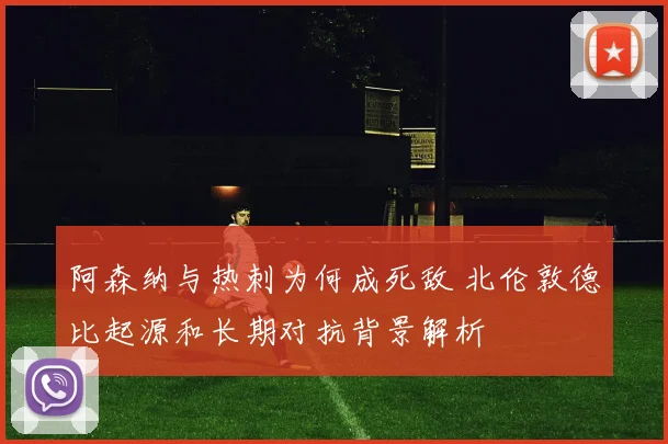 阿森纳与热刺为何成死敌 北伦敦德比起源和长期对抗背景解析