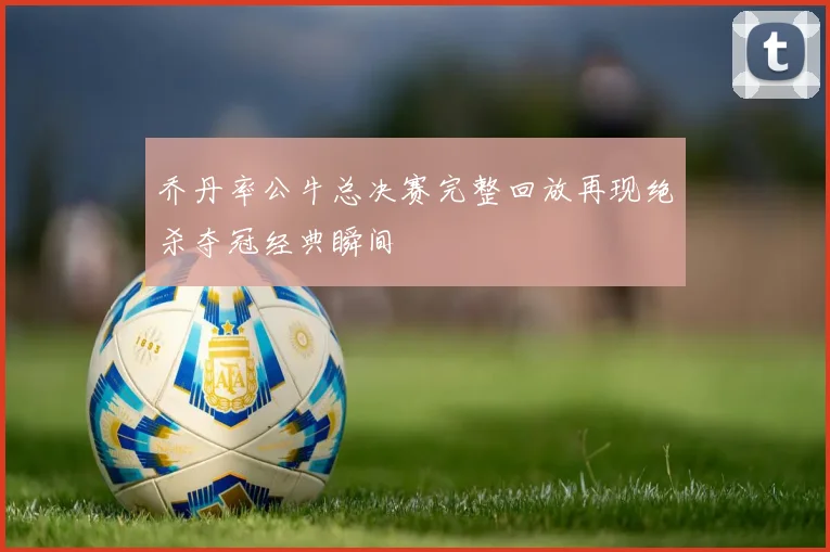乔丹率公牛总决赛完整回放再现绝杀夺冠经典瞬间