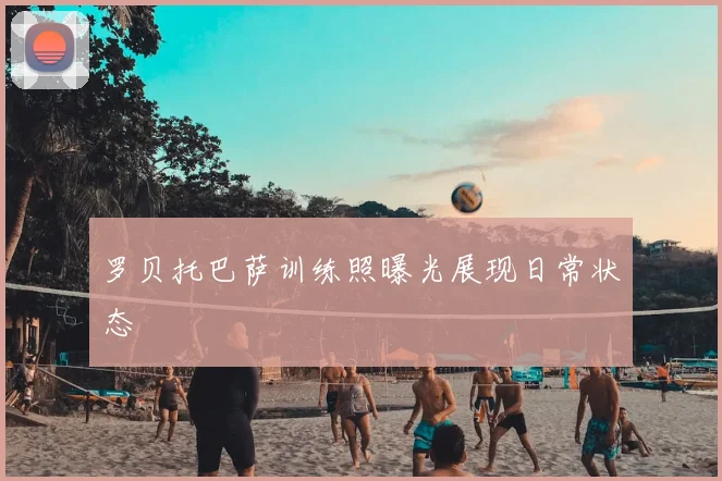 罗贝托巴萨训练照曝光展现日常状态