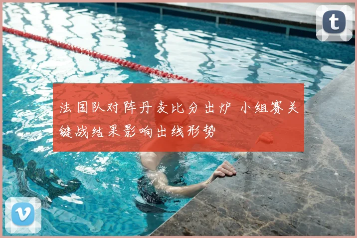 法国队对阵丹麦比分出炉 小组赛关键战结果影响出线形势