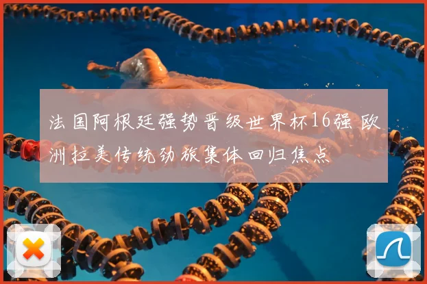 法国阿根廷强势晋级世界杯16强 欧洲拉美传统劲旅集体回归焦点