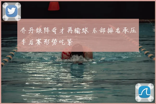 乔丹缺阵奇才再输球 东部排名承压季后赛形势吃紧