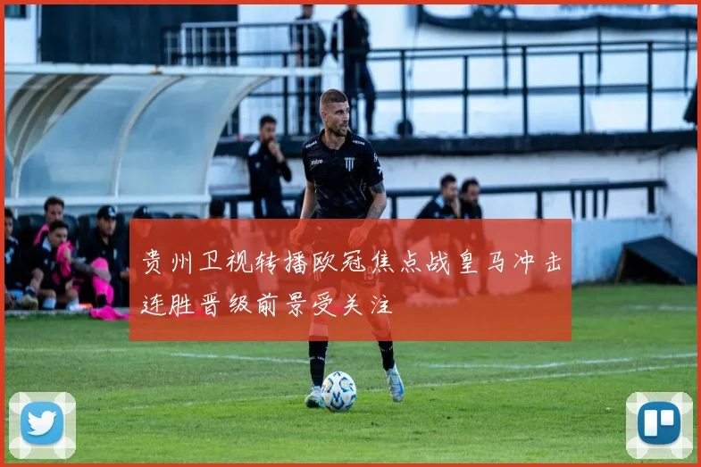 贵州卫视转播欧冠焦点战皇马冲击连胜晋级前景受关注