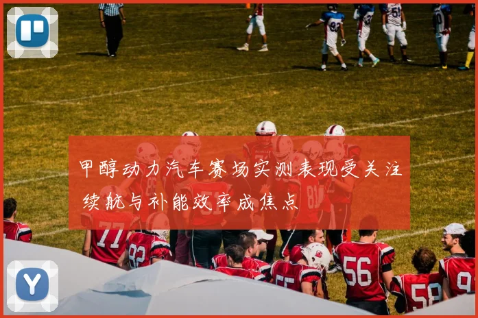 甲醇动力汽车赛场实测表现受关注 续航与补能效率成焦点