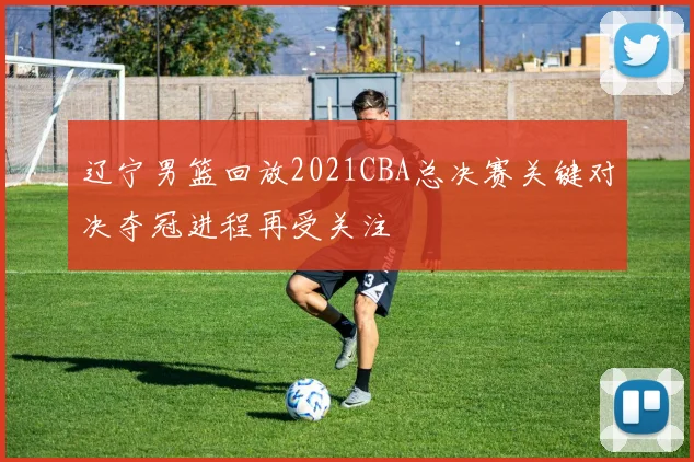 辽宁男篮回放2021CBA总决赛关键对决夺冠进程再受关注