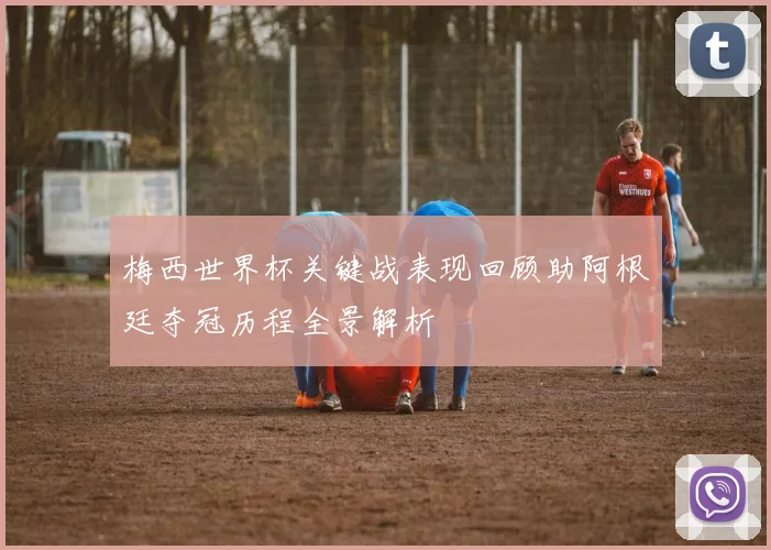 梅西世界杯关键战表现回顾助阿根廷夺冠历程全景解析