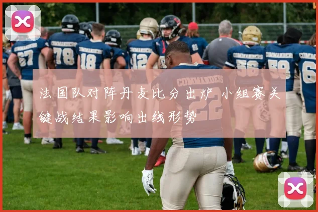 法国队对阵丹麦比分出炉 小组赛关键战结果影响出线形势