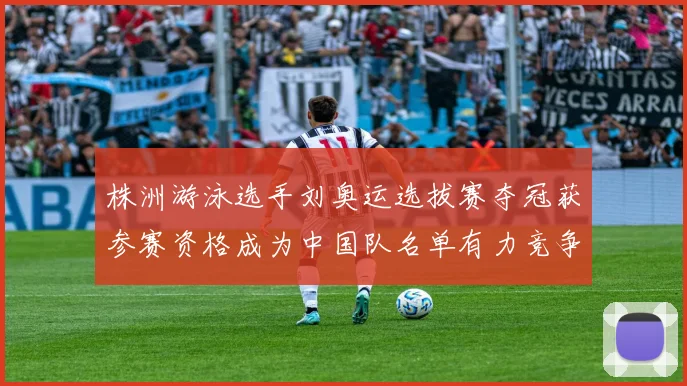 株洲游泳选手刘奥运选拔赛夺冠获参赛资格成为中国队名单有力竞争者