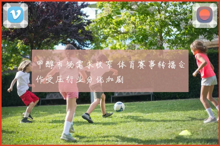 甲醇市场需求收窄 体育赛事转播合作受压行业分化加剧