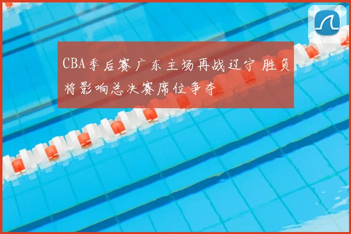 CBA季后赛广东主场再战辽宁 胜负将影响总决赛席位争夺