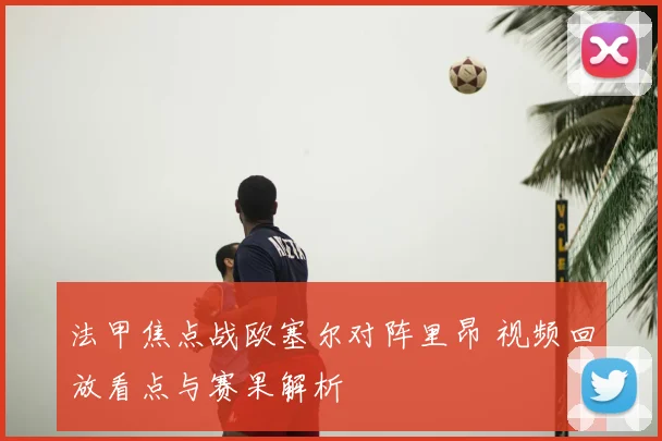 法甲焦点战欧塞尔对阵里昂 视频回放看点与赛果解析