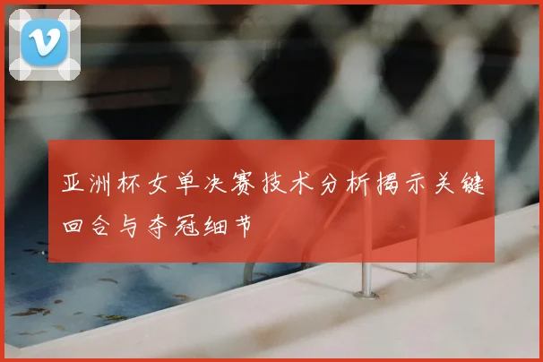 亚洲杯女单决赛技术分析揭示关键回合与夺冠细节